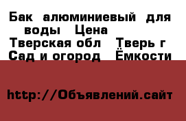 Бак (алюминиевый) для воды › Цена ­ 1 000 - Тверская обл., Тверь г. Сад и огород » Ёмкости   